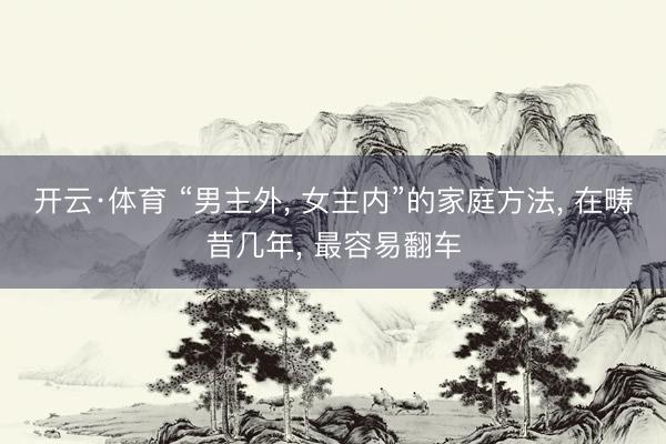 开云·体育 “男主外， 女主内”的家庭方法， 在畴昔几年， 最容易翻车