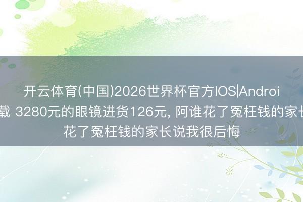 开云体育(中国)2026世界杯官方IOS|Android手机app下载 3280元的眼镜进货126元， 阿谁花了冤枉钱的家长说我很后悔