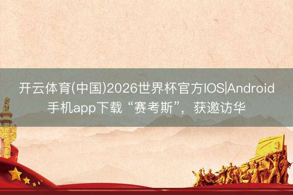 开云体育(中国)2026世界杯官方IOS|Android手机app下载 “赛考斯”,获邀访华